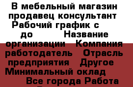 В мебельный магазин продавец-консультант. Рабочий график с 9-00 до 18-00 › Название организации ­ Компания-работодатель › Отрасль предприятия ­ Другое › Минимальный оклад ­ 15 000 - Все города Работа » Вакансии   . Мурманская обл.,Видяево нп